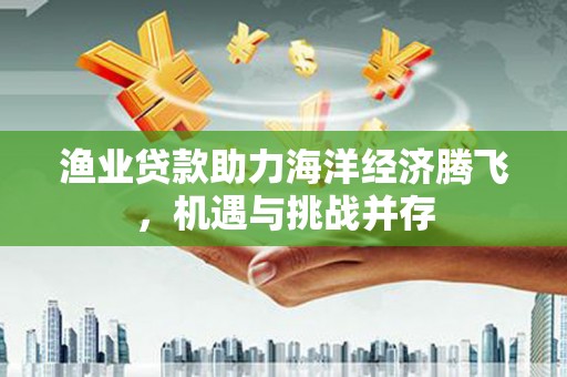 江源渔业贷款助力海洋经济腾飞，机遇与挑战并存